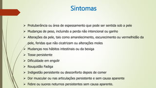 Sintomas
 Protuberância ou área de espessamento que pode ser sentida sob a pele
 Mudanças de peso, incluindo a perda não intencional ou ganho
 Alterações da pele, tais como amarelecimento, escurecimento ou vermelhidão da
pele, feridas que não cicatrizam ou alterações moles
 Mudanças nos hábitos intestinais ou da bexiga
 Tosse persistente
 Dificuldade em engolir
 Rouquidão Fadiga
 Indigestão persistente ou desconforto depois de comer
 Dor muscular ou nas articulações persistente e sem causa aparente
 Febre ou suores noturnos persistentes sem causa aparente.
 