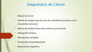 Diagnóstico de Câncer
• Biópsia do tumor
• Exames de sangue (que buscam por substâncias químicas como
marcadores tumorais)
• Biópsia da medula óssea (para linfoma ou leucemia)
• Radiografia torácica
• Hemograma completo
• Tomografia computadorizada
• Ressonância magnética.
 
