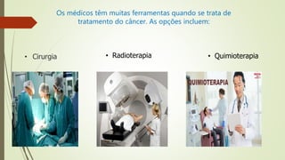 Os médicos têm muitas ferramentas quando se trata de
tratamento do câncer. As opções incluem:
• Radioterapia • Quimioterapia• Cirurgia
 