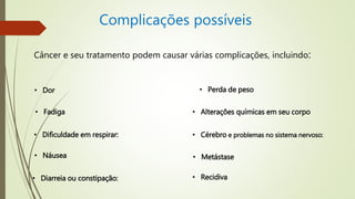 Complicações possíveis
Câncer e seu tratamento podem causar várias complicações, incluindo:
• Dor
• Fadiga
• Dificuldade em respirar:
• Náusea
• Diarreia ou constipação:
• Perda de peso
• Alterações químicas em seu corpo
• Cérebro e problemas no sistema nervoso:
• Metástase
• Recidiva
 