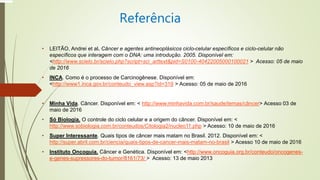 Referência
• LEITÃO, Andrei et al. Câncer e agentes antineoplásicos ciclo-celular específicos e ciclo-celular não
específicos que interagem com o DNA: uma introdução. 2005. Disponível em:
<http://www.scielo.br/scielo.php?script=sci_arttext&pid=S0100-40422005000100021 > Acesso: 05 de maio
de 2016
• INCA. Como é o processo de Carcinogênese. Disponível em:
<http://www1.inca.gov.br/conteudo_view.asp?id=319 > Acesso: 05 de maio de 2016
• Minha Vida. Câncer. Disponível em: < http://www.minhavida.com.br/saude/temas/câncer> Acesso 03 de
maio de 2016
• Só Biologia. O controle do ciclo celular e a origem do câncer. Disponível em: <
http://www.sobiologia.com.br/conteudos/Citologia2/nucleo11.php > Acesso: 10 de maio de 2016
• Super Interessante. Quais tipos de câncer mais matam no Brasil. 2012. Disponível em: <
http://super.abril.com.br/ciencia/quais-tipos-de-cancer-mais-matam-no-brasil > Acesso 10 de maio de 2016
• Instituto Oncoguia. Câncer e Genética. Disponível em: <http://www.oncoguia.org.br/conteudo/oncogenes-
e-genes-supressores-do-tumor/8161/73/ > Acesso: 13 de maio 2013
 