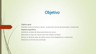 Objetivo
Objetivo geral:
Entender como se forma o câncer as possíveis formas de prevenção e tratamento
Objetivos específicos:
identificar as fases de desenvolvimento do tumor.
Relacionar os tipos de câncer que mais matam no Brasil
Elencar os diversos tipos de câncer assim como diagnóstico e tratamento
Relacionar as formas de prevenção
 