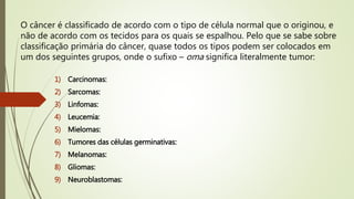 O câncer é classificado de acordo com o tipo de célula normal que o originou, e
não de acordo com os tecidos para os quais se espalhou. Pelo que se sabe sobre
classificação primária do câncer, quase todos os tipos podem ser colocados em
um dos seguintes grupos, onde o sufixo – oma significa literalmente tumor:
1) Carcinomas:
2) Sarcomas:
3) Linfomas:
4) Leucemia:
5) Mielomas:
6) Tumores das células germinativas:
7) Melanomas:
8) Gliomas:
9) Neuroblastomas:
 