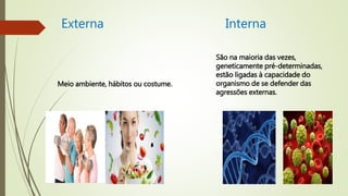 Externa Interna
Meio ambiente, hábitos ou costume.
São na maioria das vezes,
geneticamente pré-determinadas,
estão ligadas à capacidade do
organismo de se defender das
agressões externas.
 