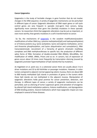 Cancer Epigenetics
Epigenetics is the study of heritable changes in gene function that do not involve
changes in the DNA sequence. A variety of epigenetic mechanisms can be perturbed
in different types of cancer. Epigenetic alterations of DNA repair genes or cell cycle
control genes are very frequent in sporadic (non-germ line) cancers, being
significantly more common than germ line (familial) mutations in these sporadic
cancers. So researchers think that epigenetic alterations may be just as important, or
even more worthy, than genetic mutations in a cell's transformation to cancer.
So far, the mechanisms of epigenetic is the covalent modifications(covalent
modifications of either DNA (e.g. cytosine methylation(CpG) and hydroxymethylation)
or of histone proteins (e.g. lysine acetylation, lysine and arginine methylation, serine
and threonine phosphorylation, and lysine ubiquitination and sumoylation).), RNA
transcripts(include: recruitment of a hierarchy of generic chromatin modifying
complexes and DNA methyltransferases to specific loci; the production of different
splice forms of RNA; formation of double-stranded RNA (RNAi)), MicroRNAs, the
modification of mRNA, sRNAs, Prions and so on. In cancers, loss of expression of
genes occurs about 10 times more frequently by transcription silencing (caused by
epigenetic promoter hypermethylation of CpG islands) than by mutations.
As Vogelstein et al. point out, in a colorectal cancer there are usually about 3 to 6
driver mutations and 33 to 66 hitchhiker or passenger mutations. However, in colon
tumors compared to adjacent normal-appearing colonic mucosa, there are about 600
to 800 heavily methylated CpG islands in promoters of genes in the tumors while
these CpG islands are not methylated in the adjacent mucosa. Manipulation of
epigenetic alterations holds great promise for cancer prevention, detection, and
therapy. In different types of cancer, a variety of epigenetic mechanisms can be
perturbed, such as silencing of tumor suppressor genes and activation of oncogenes
by altered CpG island methylation patterns, histone modifications, and dysregulation
of DNA binding proteins. Several medications which have epigenetic impact are now
employed in several of these diseases.
 