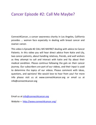 Cancer Episode #2: Call Me Maybe?
Connect4Cancer, a cancer awareness charity in Los Angeles, California
provides ... women face especially in dealing with breast cancer and
ovarian cancer.
This video is Episode #2 CALL ME MAYBE? dealing with advice to Cancer
Patients. In this video you will hear direct advice from Katie and Lily,
two cancer patients, about handling relatives, friends, and well wishers
as they attempt to call and interact with katie and lily about their
medical condition. Please continue following the gals on their cancer
journey. Our subscribers are part of our videos, and their input is used
to determine the topics of our videos. Please comment with ideas,
questions, and opinions! We would love to hear from you! For more
info please visit us at www.connect4cancer.org or email us at
info@connect4cancer.org
Email us at info@connect4cancer.org
Website = http://www.connect4cancer.org/
 