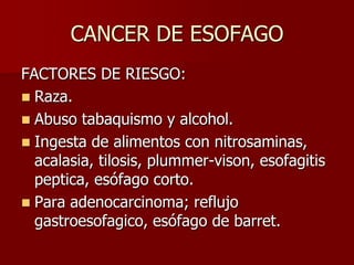 CANCER DE ESOFAGO
FACTORES DE RIESGO:
 Raza.
 Abuso tabaquismo y alcohol.
 Ingesta de alimentos con nitrosaminas,
  acalasia, tilosis, plummer-vison, esofagitis
  peptica, esófago corto.
 Para adenocarcinoma; reflujo
  gastroesofagico, esófago de barret.
 