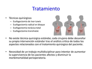 Tratamiento
• Técnicas quirúrgicas
– Esofagectomía de Ivor-Lewis
– Esofagectomía radical en bloque
– Esofagectomía torácica total
– Esofagectomía transhiatal.
• No existe técnica quirúrgica estándar, cada cirujano debe desarollar
su propia intervención estándar tras el análisis critico de todos los
aspectos relacionados con el tratamiento quirúrgico del paciente.
• Necesidad de un trabajo multidisciplinar para intentar de aumentar
la supervivencia de los pacientes afectos y disminuir la
morbimortalidad perioperatoria.
 