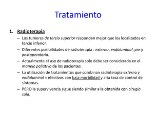Tratamiento
1. Radioterapia
– Los tumores de tercio superior responden mejor que los localizados en
tercio inferior.
– Diferentes posibilidades de radioterapia : externa, endoluminal, pre y
postoperatoria.
– Actualmente el uso de radioterapia solo debe ser considerada en el
manejo paliativo de los pacientes.
– La utilización de tratamientos que combinan radioterapia externa y
endoluminal = efectivos con baja morbilidad y alta tasa de control de
síntomas.
– PERO la supervivencia sigue siendo similar a la obtenida con cirugia
sola.
 