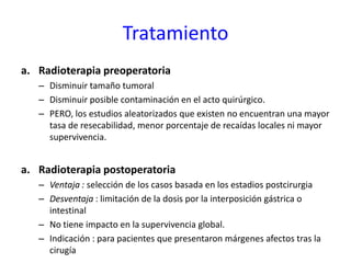 Tratamiento
a. Radioterapia preoperatoria
– Disminuir tamaño tumoral
– Disminuir posible contaminación en el acto quirúrgico.
– PERO, los estudios aleatorizados que existen no encuentran una mayor
tasa de resecabilidad, menor porcentaje de recaídas locales ni mayor
supervivencia.
a. Radioterapia postoperatoria
– Ventaja : selección de los casos basada en los estadios postcirurgia
– Desventaja : limitación de la dosis por la interposición gástrica o
intestinal
– No tiene impacto en la supervivencia global.
– Indicación : para pacientes que presentaron márgenes afectos tras la
cirugía
 