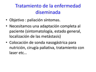 Tratamiento de la enfermedad
diseminada
• Objetivo : paliación síntomas.
• Necesitamos una adaptación completa al
paciente (sintomatología, estado general,
localización de las metástasis)
• Colocación de sonda nasogástrica para
nutrición, cirugía paliativa, tratamiento con
laser etc…
 