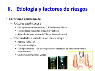 II. Etiología y factores de riesgos
• Carcinoma epidermoide
– Factores extrínsecos :
• Dieta pobres en vitaminas A, C, Riboflavina y hierro
• Trabajadores expuestos al caucho y asbesto
• Alcohol + tabaco (causa de 75% de los carcinomas)
– Enfermedades asociadas a un mayor riesgo :
• Acalasia (14%-16%)
• Estenosis esofágica
• Esofagitis crónica (75% de los pacientes afectados de carcinoma tienen
antecedentes)
• Síndrome de Plummer-Vinson
 