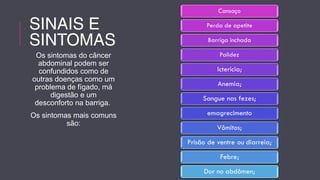 SINAIS E 
SINTOMAS 
Os sintomas do câncer 
abdominal podem ser 
confundidos como de 
outras doenças como um 
problema de fígado, má 
digestão e um 
desconforto na barriga. 
Os sintomas mais comuns 
são: 
 