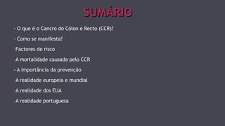 SSUUMMÁÁRRIIOO 
- O que é o Cancro do Cólon e Recto (CCR)? 
- Como se manifesta? 
-Factores de risco 
-A mortalidade causada pelo CCR 
- A importância da prevenção 
-A realidade europeia e mundial 
-A realidade dos EUA 
-A realidade portuguesa 
 