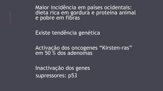 Maior incidência em países ocidentais: 
dieta rica em gordura e proteína animal 
e pobre em fibras 
Existe tendência genética 
Activação dos oncogenes “Kirsten-ras” 
em 50 % dos adenomas 
Inactivação dos genes 
supressores: p53 
 