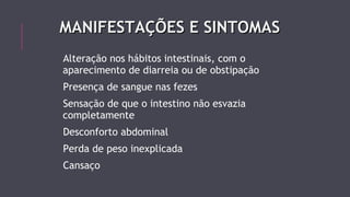 MMAANNIIFFEESSTTAAÇÇÕÕEESS EE SSIINNTTOOMMAASS 
Alteração nos hábitos intestinais, com o 
aparecimento de diarreia ou de obstipação 
Presença de sangue nas fezes 
Sensação de que o intestino não esvazia 
completamente 
Desconforto abdominal 
Perda de peso inexplicada 
Cansaço 
 