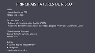 PRINCIPAIS FFAATTOORREESS DDEE RRIISSCCOO 
-Idade 
-História familiar de CCR 
-Pólipos colo-rectais 
-Factores genéticos: 
- Polipose adenomatosa cólica familiar (PACF) 
- Carcinoma do cólon hereditário não associado a polipose (CCHNP) ou Síndroma de Lynch 
-História pessoal de cancro 
-Doença de Crohn ou Colite Ulcerosa 
-Alimentação 
-Outros: 
● Excesso de peso e sedentarismo 
● Tabagismo 
- Localização geográfica 
 