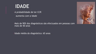IDADE 
-A probabilidade de ter CCR 
aumenta com a idade 
-Mais de 90% dos diagnósticos são efectuados em pessoas com 
mais de 50 anos 
-Idade média do diagnóstico: 65 anos 
 