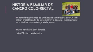 HISTÓRIA FAMILIAR DE 
CANCRO COLO-RECTAL 
-Os familiares próximos de uma pessoa com história de CCR têm 
maior probabilidade de desenvolver a doença, especialmente 
se o familiar teve a doença ainda jovem 
-Muitos familiares com história 
de CCR: risco ainda maior 
 