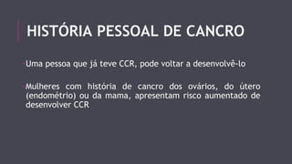 HISTÓRIA PESSOAL DE CANCRO 
-Uma pessoa que já teve CCR, pode voltar a desenvolvê-lo 
-Mulheres com história de cancro dos ovários, do útero 
(endométrio) ou da mama, apresentam risco aumentado de 
desenvolver CCR 
 