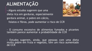 ALIMENTAÇÃO 
- Alguns estudos sugerem que uma 
dieta rica em gorduras, especialmente 
gordura animal, e pobre em cálcio, 
folatos e fibras, pode aumentar o risco de CCR 
- O consumo excessivo de alimentos fumados e picantes 
também parece aumentar a probabilidade de CCR 
- Estudos sugerem, ainda, que pessoas com uma dieta 
muito pobre em fruta e vegetais, têm um risco aumentado 
de CCR 
 
