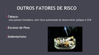OUTROS FATORES DE RISCO 
·Tabaco: 
-uma pessoa fumadora, tem risco aumentado de desenvolver pólipos e CCR 
·Excesso de Peso 
·Sedentarismo 
 