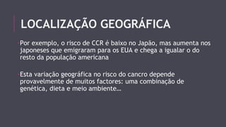 LOCALIZAÇÃO GEOGRÁFICA 
-Por exemplo, o risco de CCR é baixo no Japão, mas aumenta nos 
japoneses que emigraram para os EUA e chega a igualar o do 
resto da população americana 
-Esta variação geográfica no risco do cancro depende 
provavelmente de muitos factores: uma combinação de 
genética, dieta e meio ambiente… 
 
