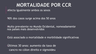 MORTALIDADE POR CCR 
-Afecta igualmente ambos os sexos 
-90% dos casos surge acima dos 50 anos 
-Muito prevalente no Mundo Ocidental, nomeadamente 
nos países mais desenvolvidos 
-Está associado a mortalidade e morbilidade significativas 
-Últimos 30 anos: aumento da taxa de 
cancro no cólon direito e sigmoideu 
 