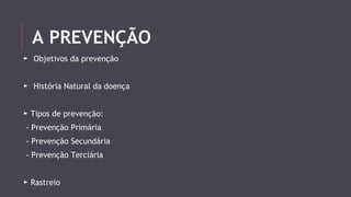 A PREVENÇÃO 
► Objetivos da prevenção 
► História Natural da doença 
► Tipos de prevenção: 
- Prevenção Primária 
- Prevenção Secundária 
- Prevenção Terciária 
► Rastreio 
 
