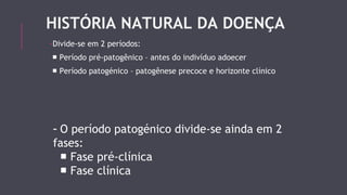 HISTÓRIA NATURAL DA DOENÇA 
-Divide-se em 2 períodos: 
■ Período pré-patogênico – antes do indivíduo adoecer 
■ Período patogénico – patogênese precoce e horizonte clínico 
- O período patogénico divide-se ainda em 2 
fases: 
■ Fase pré-clínica 
■ Fase clínica 
 
