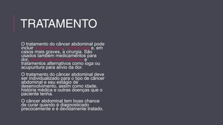 TRATAMENTO 
O tratamento do câncer abdominal pode 
incluir quimioterapia, radioterapia e, em 
casos mais graves, a cirurgia. São 
usados também medicamentos para 
dor, aconselhamento dietético e 
tratamentos alternativos como ioga ou 
acupuntura para alívio da dor. 
O tratamento do câncer abdominal deve 
ser individualizado para o tipo de câncer 
abdominal e seu estágio de 
desenvolvimento, assim como idade, 
história médica e outras doenças que o 
paciente tenha. 
O câncer abdominal tem boas chance 
de curar quando é diagnosticado 
precocemente e é devidamente tratado. 
 