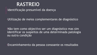 RASTREIO 
-Identificação presumível da doença 
-Utilização de meios complementares de diagnóstico 
-Não tem como objectivo ser um diagnóstico mas sim 
identificar os suspeitos de uma determinada patologia 
ou outra condição 
-Encaminhamento da pessoa consoante os resultados 
 