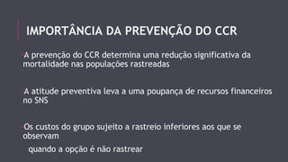 IMPORTÂNCIA DA PREVENÇÃO DO CCR 
-A prevenção do CCR determina uma redução significativa da 
mortalidade nas populações rastreadas 
-A atitude preventiva leva a uma poupança de recursos financeiros 
no SNS 
-Os custos do grupo sujeito a rastreio inferiores aos que se 
observam 
quando a opção é não rastrear 
 