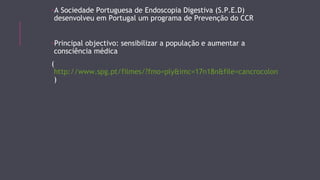 -A Sociedade Portuguesa de Endoscopia Digestiva (S.P.E.D) 
desenvolveu em Portugal um programa de Prevenção do CCR 
-Principal objectivo: sensibilizar a população e aumentar a 
consciência médica 
( 
http://www.spg.pt/filmes/?fmo=ply&imc=17n18n&file=cancrocolon 
) 
 