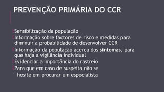 PREVENÇÃO PRIMÁRIA DO CCR 
Sensibilização da população 
Informação sobre factores de risco e medidas para 
diminuir a probabilidade de desenvolver CCR 
Informação da população acerca dos sintomas, para 
que haja a vigilância individual 
Evidenciar a importância do rastreio 
Para que em caso de suspeita não se 
hesite em procurar um especialista 
 