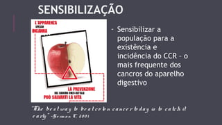 SENSIBILIZAÇÃO 
- Sensibilizar a 
população para a 
existência e 
incidência do CCR – o 
mais frequente dos 
cancros do aparelho 
digestivo 
“The be s t wa y to be a t c o lo n c a nc e r to d a y is to c a tch it 
e a rly ” -Go rm a n C, 2 0 0 1 
 