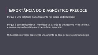 IMPORTÂNCIA DO DIAGNÓSTICO PRECOCE 
Porque é uma patologia muito frequente nos países ocidentalizados 
Porque é paucissintomática - manifesta-se através de um pequeno nº de sintomas, 
é comum que o diagnóstico ocorra em fases avançadas 
O diagnóstico precoce representa um aumento da taxa de sucesso do tratamento 
 