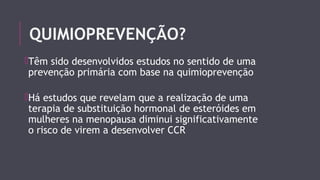QUIMIOPREVENÇÃO? 
Têm sido desenvolvidos estudos no sentido de uma 
prevenção primária com base na quimioprevenção 
Há estudos que revelam que a realização de uma 
terapia de substituição hormonal de esteróides em 
mulheres na menopausa diminui significativamente 
o risco de virem a desenvolver CCR 
 