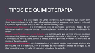 TIPOS DE QUIMIOTERAPIA 
Poliquimioterapia: é a associação de vários citotóxicos quimioterápicos que atuam com 
diferentes mecanismos de ação, com a finalidade de diminuir a dose de cada fármaco individual 
e aumentar a potência terapêutica de todas as substâncias juntas. 
Quimioterapia Adjuvante: é a quimioterapia que se administra geralmente depois de um 
tratamento principal, como por exemplo uma cirurgia para diminuir a incidência e a distância do 
cancro. 
Quimioterapia Neoadjuvante ou de Indução: é a quimioterapia que se inicia antes de qualquer 
tratamento cirúrgico ou de radioterapia com a finalidade de avaliar a efetividade do tratamento. 
A quimioterapia neoadjuvante diminui o estado tumoral, podendo melhorar os resultados da 
cirurgia e da radioterapia. 
Radioterapia Concomitante: também denominada quimioradioterapia, costuma ser administrada 
em conjunto com a radioterapia, com a finalidade de potencializar os efeitos da radiação ou de 
atuar especificamente com ela, otimizando o efeito local da radiação. 
 