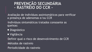 PREVENÇÃO SECUNDÁRIA 
- RASTREIO DO CCR - 
-Avaliação de indivíduos assintomáticos para verificar 
a presença de adenomas e/ou CCR 
-Indivíduos sintomáticos tratados consoante as 
queixas: 
■ Diagnóstico 
■ Vigilância 
-Definir qual o risco de desenvolvimento de CCR 
-Métodos de rastreio 
-Periodicidade do rastreio 
 