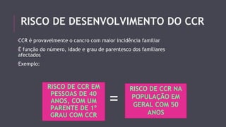 RISCO DE DESENVOLVIMENTO DO CCR 
-CCR é provavelmente o cancro com maior incidência familiar 
-É função do número, idade e grau de parentesco dos familiares 
afectados 
-Exemplo: 
RISCO DE CCR EM 
PESSOAS DE 40 
ANOS, COM UM 
PARENTE DE 1º 
GRAU COM CCR 
= RISCO DE CCR NA 
POPULAÇÃO EM 
GERAL COM 50 
ANOS 
 