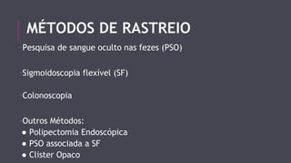 MÉTODOS DE RASTREIO 
-Pesquisa de sangue oculto nas fezes (PSO) 
-Sigmoidoscopia flexível (SF) 
-Colonoscopia 
-Outros Métodos: 
● Polipectomia Endoscópica 
● PSO associada a SF 
● Clister Opaco 
 