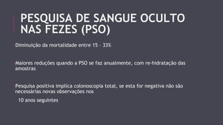 PESQUISA DE SANGUE OCULTO 
NAS FEZES (PSO) 
-Diminuição da mortalidade entre 15 – 33% 
-Maiores reduções quando a PSO se faz anualmente, com re-hidratação das 
amostras 
-Pesquisa positiva implica colonoscopia total, se esta for negativa não são 
necessárias novas observações nos 
10 anos seguintes 
 