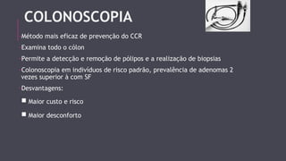 COLONOSCOPIA 
-Método mais eficaz de prevenção do CCR 
-Examina todo o cólon 
-Permite a detecção e remoção de pólipos e a realização de biopsias 
-Colonoscopia em indivíduos de risco padrão, prevalência de adenomas 2 
vezes superior à com SF 
-Desvantagens: 
■ Maior custo e risco 
■ Maior desconforto 
 