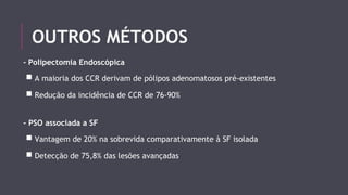 OUTROS MÉTODOS 
- Polipectomia Endoscópica 
■ A maioria dos CCR derivam de pólipos adenomatosos pré-existentes 
■ Redução da incidência de CCR de 76-90% 
- PSO associada a SF 
■ Vantagem de 20% na sobrevida comparativamente à SF isolada 
■ Detecção de 75,8% das lesões avançadas 
 