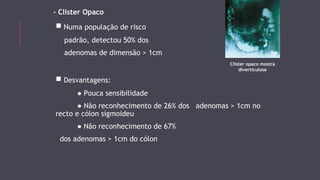 - Clister Opaco 
■ Numa população de risco 
padrão, detectou 50% dos 
adenomas de dimensão > 1cm 
■ Desvantagens: 
● Pouca sensibilidade 
● Não reconhecimento de 26% dos adenomas > 1cm no 
recto e cólon sigmoideu 
● Não reconhecimento de 67% 
dos adenomas > 1cm do cólon 
Clister opaco mostra 
diverticulose 
 