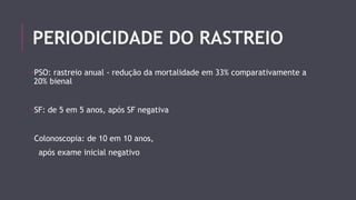 PERIODICIDADE DO RASTREIO 
-PSO: rastreio anual - redução da mortalidade em 33% comparativamente a 
20% bienal 
-SF: de 5 em 5 anos, após SF negativa 
-Colonoscopia: de 10 em 10 anos, 
após exame inicial negativo 
 