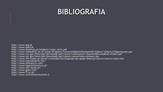BBIIBBLLIIOOGGRRAAFFIIAA 
http://www.spg.pt 
http://www.sped.pt 
http://www.ipatimup.pt/medprev/colon_recto.pdf 
http://www.medsobral.ufc.br/aulas/s5/gastro/tumores%20dos%20colons%20-%20prof.%20artur%20guimaraes.ppt 
http://www.nyc.gov/html/doh/downloads/pdf/cancer/coloncancer-c5summit06-woodhull-winters.pdf 
http://www.nyc.gov/html/doh/downloads/ppt/cancer/cancercolon-winawer.ppt 
http://www.min-saude.pt/portal/conteudos/enciclopedia+da+saude/doencas/cancro/cancro+colon.htm 
http://www.manualmerck.net/ 
http://www.infocancro.com/ 
http://www.ligacontracancro.pt/ 
http://www.min-saude.pt/ 
http://www.gdpn.com/ 
http://www.ff.uc.pt/ 
http://www.centrofrancescoredi.it 
