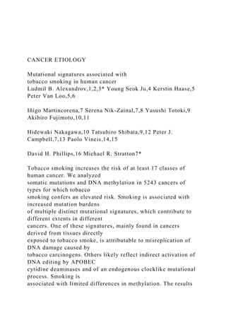 CANCER ETIOLOGY
Mutational signatures associated with
tobacco smoking in human cancer
Ludmil B. Alexandrov,1,2,3* Young Seok Ju,4 Kerstin Haase,5
Peter Van Loo,5,6
Iñigo Martincorena,7 Serena Nik-Zainal,7,8 Yasushi Totoki,9
Akihiro Fujimoto,10,11
Hidewaki Nakagawa,10 Tatsuhiro Shibata,9,12 Peter J.
Campbell,7,13 Paolo Vineis,14,15
David H. Phillips,16 Michael R. Stratton7*
Tobacco smoking increases the risk of at least 17 classes of
human cancer. We analyzed
somatic mutations and DNA methylation in 5243 cancers of
types for which tobacco
smoking confers an elevated risk. Smoking is associated with
increased mutation burdens
of multiple distinct mutational signatures, which contribute to
different extents in different
cancers. One of these signatures, mainly found in cancers
derived from tissues directly
exposed to tobacco smoke, is attributable to misreplication of
DNA damage caused by
tobacco carcinogens. Others likely reflect indirect activation of
DNA editing by APOBEC
cytidine deaminases and of an endogenous clocklike mutational
process. Smoking is
associated with limited differences in methylation. The results
 