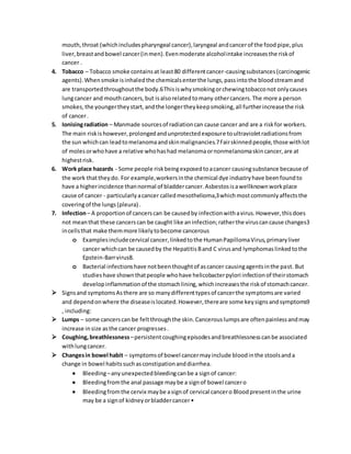 mouth,throat (whichincludespharyngeal cancer),laryngeal andcancerof the food pipe,plus
liver,breastandbowel cancer(inmen).Evenmoderate alcoholintake increasesthe riskof
cancer .
4. Tobacco – Tobacco smoke containsat least80 differentcancer-causingsubstances(carcinogenic
agents).Whensmoke isinhaledthe chemicalsenterthe lungs,passintothe bloodstreamand
are transportedthroughoutthe body.6Thisiswhysmokingorchewingtobacconot onlycauses
lungcancer and mouthcancers,but isalsorelatedtomany othercancers.The more a person
smokes,the youngertheystart,andthe longertheykeepsmoking,all furtherincreasethe risk
of cancer.
5. Ionisingradiation – Manmade sourcesof radiationcan cause cancer and are a riskfor workers.
The main riskishowever,prolongedandunprotectedexposure toultravioletradiationsfrom
the sun whichcan leadtomelanomaandskinmalignancies.7Fairskinnedpeople,those withlot
of molesorwhohave a relative whohashad melanomaornonmelanomaskincancer,are at
highestrisk.
6. Work place hazards - Some people riskbeingexposedtoacancer causingsubstance because of
the work thattheydo. For example,workersinthe chemical dye industryhave beenfoundto
have a higherincidence thannormal of bladdercancer.Asbestosisawellknownworkplace
cause of cancer - particularlyacancer calledmesothelioma,3whichmostcommonlyaffectsthe
coveringof the lungs(pleura) .
7. Infection– A proportionof cancerscan be causedby infectionwithavirus.However,thisdoes
not meanthat these cancerscan be caught like aninfection;ratherthe viruscancause changes3
incellsthat make themmore likelytobecome cancerous
o Examplesincludecervical cancer,linkedtothe HumanPapillomaVirus,primaryliver
cancer whichcan be causedby the HepatitisBand C virusand lymphomaslinkedtothe
Epstein-Barrvirus8.
o Bacterial infectionshave notbeenthoughtof ascancer causingagentsinthe past. But
studieshave shownthatpeople whohave helicobacterpylori infectionof theirstomach
developinflammationof the stomachlining,whichincreasesthe riskof stomachcancer.
 Signsand symptomsAsthere are so manydifferenttypesof cancerthe symptomsare varied
and dependonwhere the diseaseislocated.However,thereare some keysignsandsymptoms9
, including:
 Lumps – some cancerscan be feltthroughthe skin.Cancerouslumpsare oftenpainlessandmay
increase insize asthe cancer progresses.
 Coughing, breathlessness–persistentcoughingepisodesandbreathlessnesscanbe associated
withlungcancer.
 Changesin bowel habit – symptomsof bowel cancermayinclude bloodinthe stoolsanda
change in bowel habitssuchasconstipationanddiarrhea.
 Bleeding–anyunexpectedbleedingcanbe a signof cancer:
 Bleedingfromthe anal passage maybe a signof bowel cancero
 Bleedingfromthe cervix maybe asignof cervical cancero Bloodpresentinthe urine
may be a signof kidneyorbladdercancer•
 